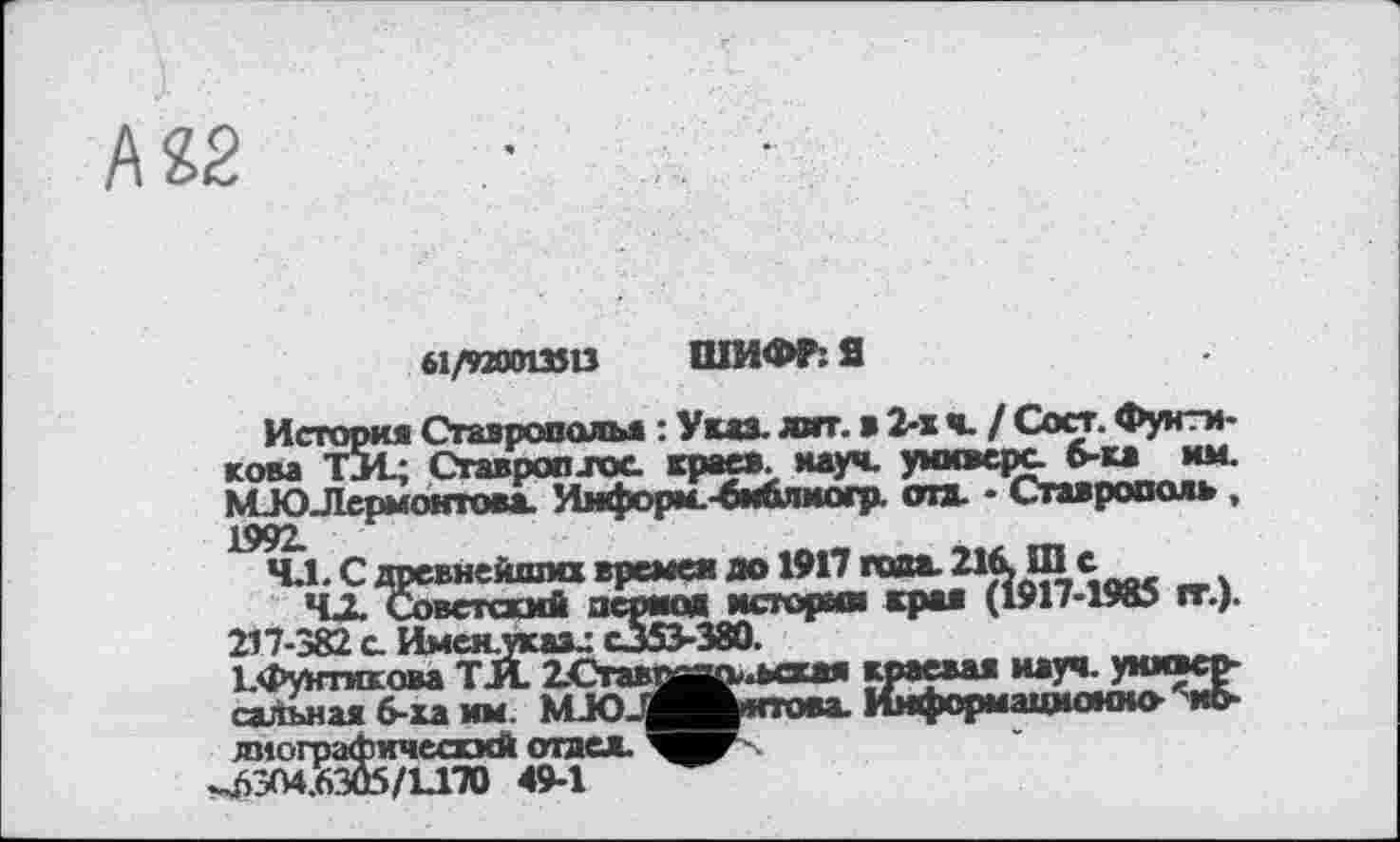 ﻿М2
b\/4Xtmn ШИФР: Я
История Ставрополья : Указ. лит. в 2-х ч. / Сост. Фунтиком TJ4.; Сгавроп.гос. краев, науч, универе б-ка им. КСЮЛермонтова. Информ.-библиогр. ота. - Ставрополь ,
т.).
217-382 с Именлказл C353-38Û.
І.Фунтикова ТЛ 2.Ставо|ЗД>.ьская краевая науч, универсальная 6-ха им. МЈОЈј^Мнпова. Информационно- ио-диографичыххй отдел. ■■
^6304.6305/1.170 49-1